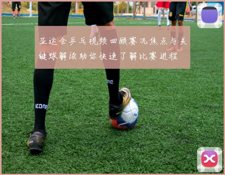 亚运会乒乓视频回顾赛况焦点与关键球解读助你快速了解比赛进程