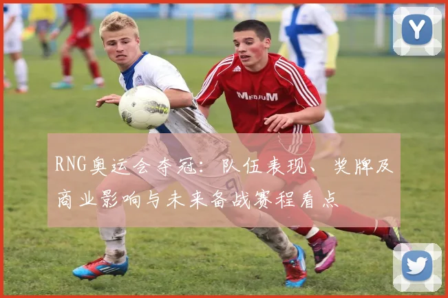 RNG奥运会夺冠：队伍表现、奖牌及商业影响与未来备战赛程看点