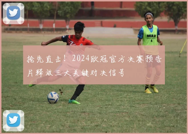 抢先直击！2024欧冠官方决赛预告片释放三大关键对决信号