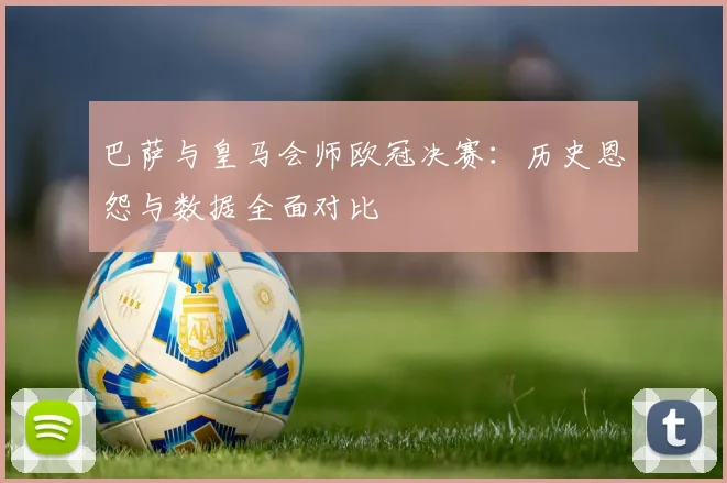 巴萨与皇马会师欧冠决赛：历史恩怨与数据全面对比