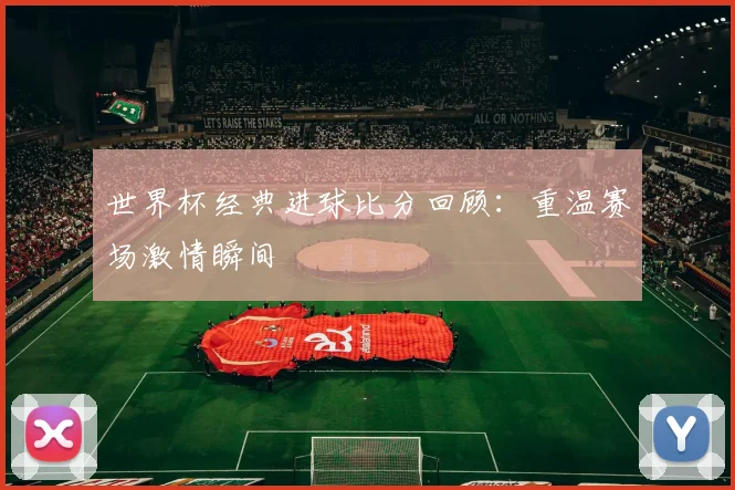 世界杯经典进球比分回顾：重温赛场激情瞬间